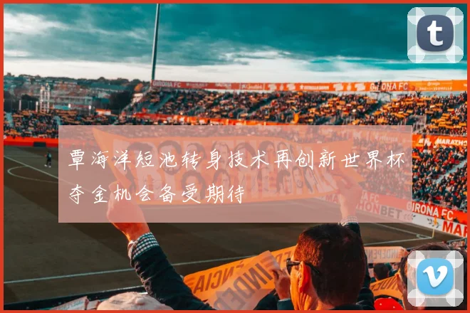 覃海洋短池转身技术再创新世界杯夺金机会备受期待