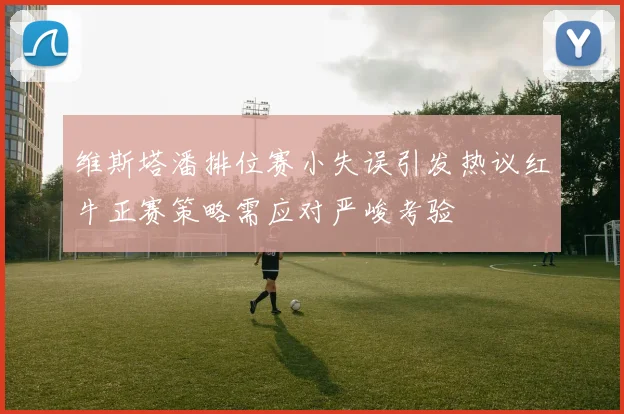 维斯塔潘排位赛小失误引发热议红牛正赛策略需应对严峻考验