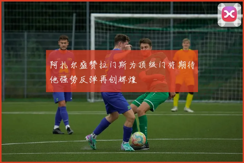 阿扎尔盛赞拉门斯为顶级门将期待他强势反弹再创辉煌
