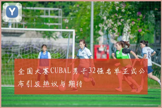 全国大赛CUBAL男子32强名单正式公布引发热议与期待