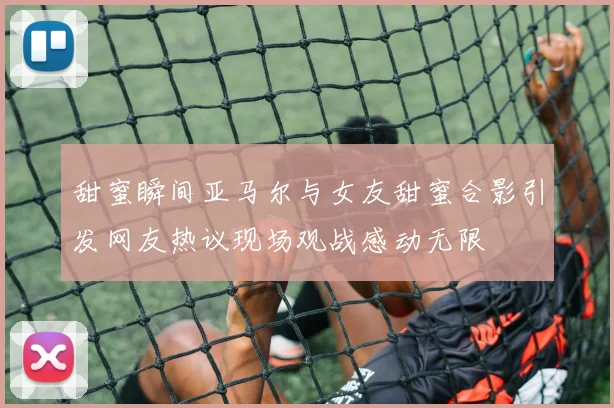 甜蜜瞬间亚马尔与女友甜蜜合影引发网友热议现场观战感动无限