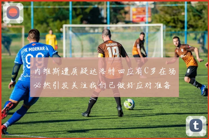 内维斯遭质疑达洛特回应有C罗在场必然引发关注我们已做好应对准备