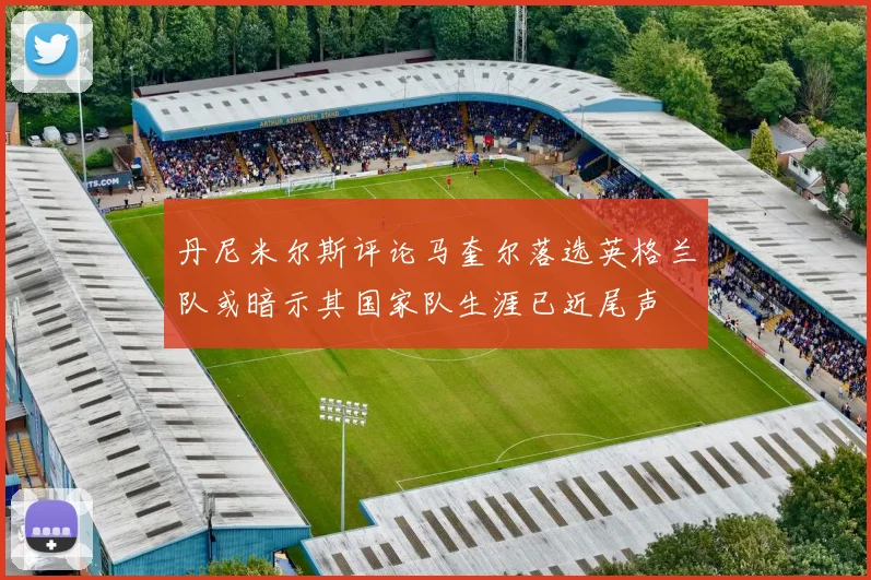 丹尼米尔斯评论马奎尔落选英格兰队或暗示其国家队生涯已近尾声