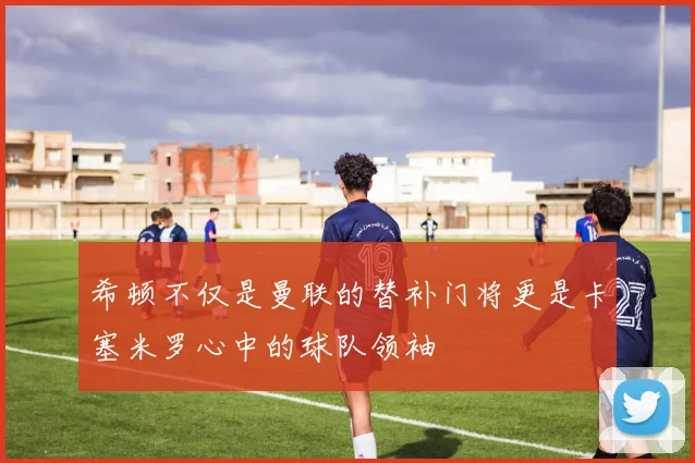 希顿不仅是曼联的替补门将更是卡塞米罗心中的球队领袖