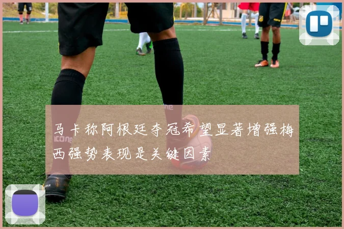 马卡称阿根廷夺冠希望显著增强梅西强势表现是关键因素