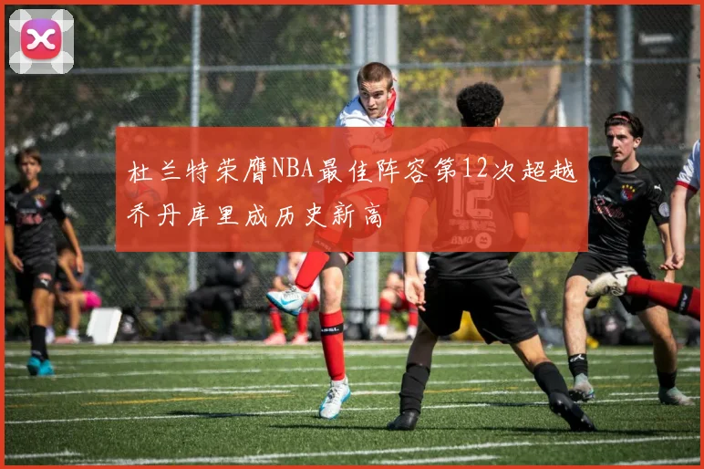 杜兰特荣膺NBA最佳阵容第12次超越乔丹库里成历史新高
