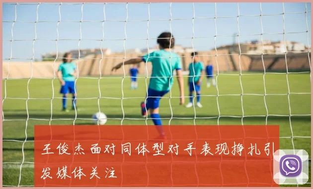 王俊杰面对同体型对手表现挣扎引发媒体关注