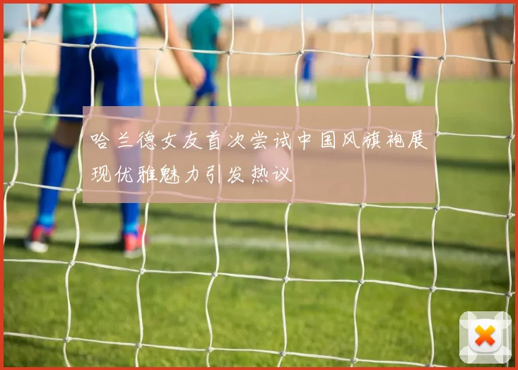 哈兰德女友首次尝试中国风旗袍展现优雅魅力引发热议