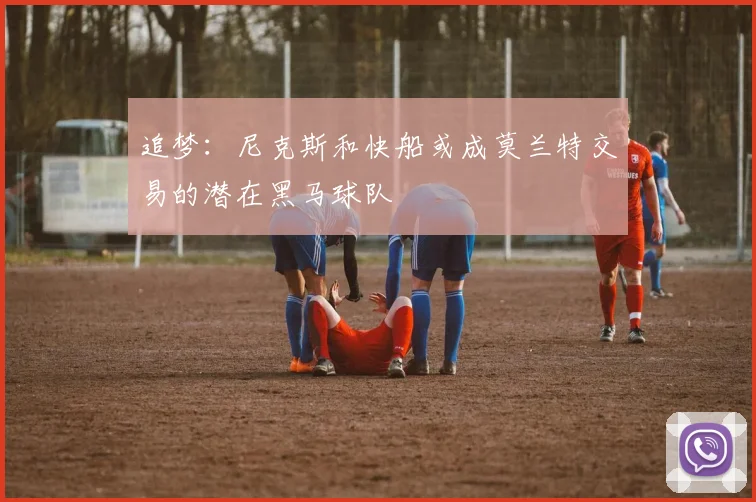 追梦：尼克斯和快船或成莫兰特交易的潜在黑马球队
