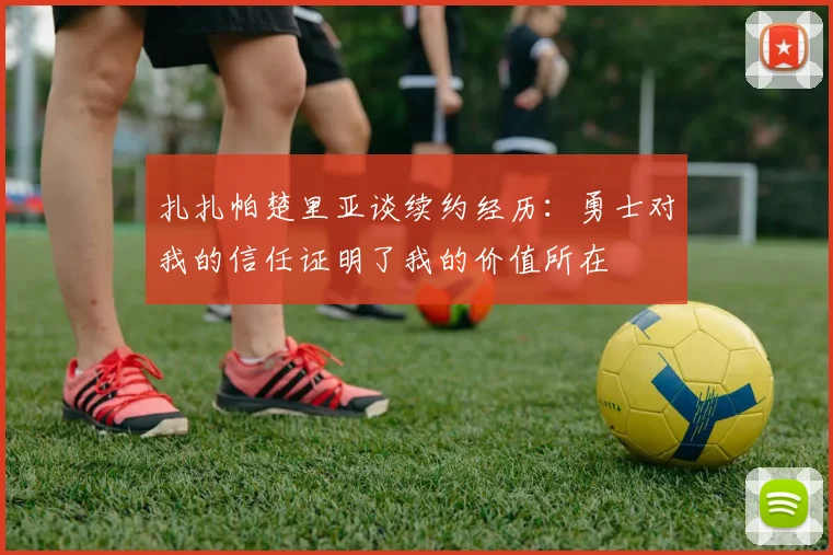 扎扎帕楚里亚谈续约经历：勇士对我的信任证明了我的价值所在