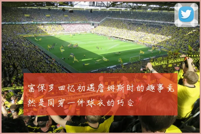 富保罗回忆初遇詹姆斯时的趣事竟然是同穿一件球衣的巧合