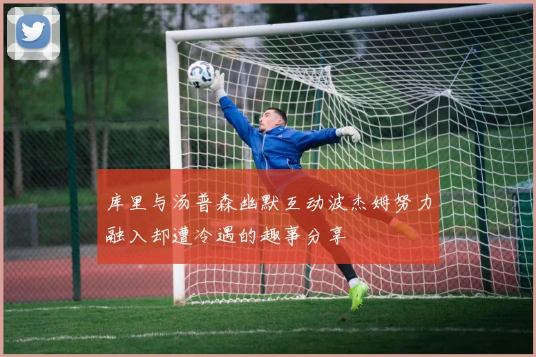库里与汤普森幽默互动波杰姆努力融入却遭冷遇的趣事分享
