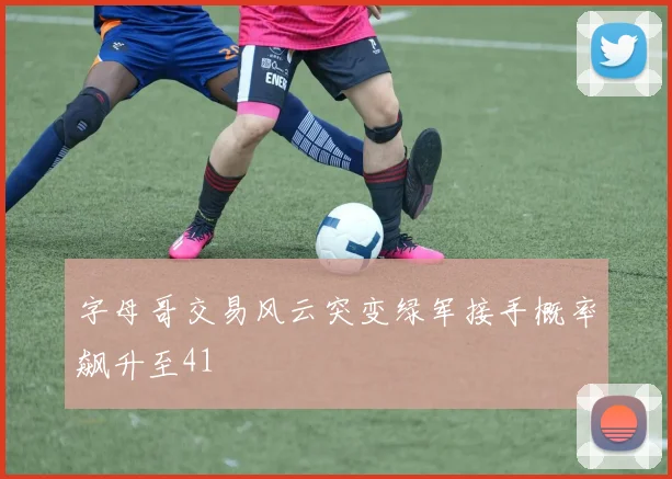 字母哥交易风云突变绿军接手概率飙升至41