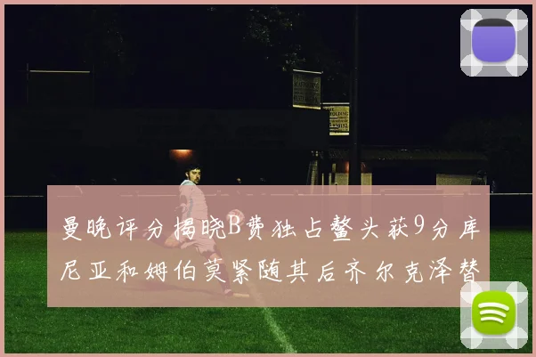 曼晚评分揭晓B费独占鳌头获9分库尼亚和姆伯莫紧随其后齐尔克泽替补仅得5分