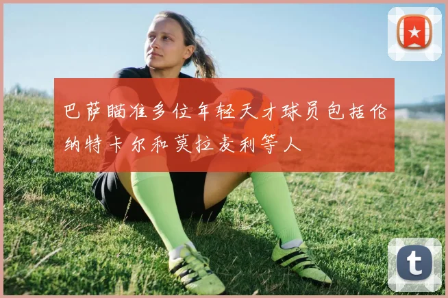 巴萨瞄准多位年轻天才球员包括伦纳特卡尔和莫拉麦利等人
