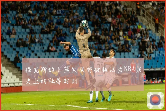 福克斯的上篮失误将被铭记为NBA历史上的耻辱时刻